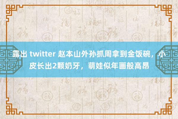 露出 twitter 赵本山外孙抓周拿到金饭碗，小皮长出2颗奶牙，萌娃似年画般高昂