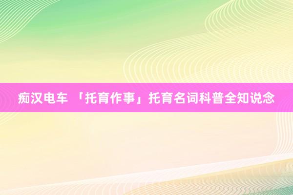 痴汉电车 「托育作事」托育名词科普全知说念