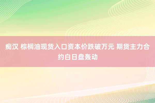 痴汉 棕榈油现货入口资本价跌破万元 期货主力合约白日盘轰动