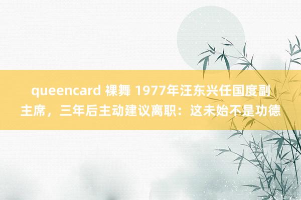 queencard 裸舞 1977年汪东兴任国度副主席，三年后主动建议离职：这未始不是功德