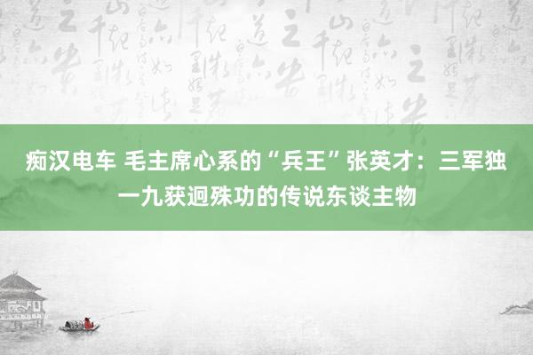 痴汉电车 毛主席心系的“兵王”张英才：三军独一九获迥殊功的传说东谈主物