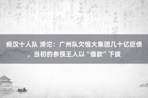 痴汉十人队 滂沱：广州队欠恒大集团几十亿巨债，当初的参预王人以“借款”下拨