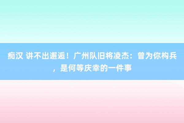 痴汉 讲不出邂逅！广州队旧将凌杰：曾为你构兵，是何等庆幸的一件事