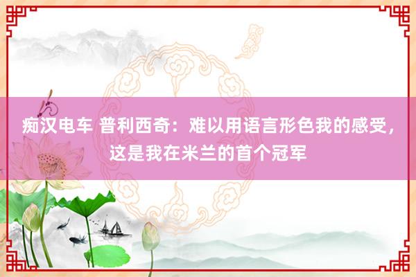 痴汉电车 普利西奇：难以用语言形色我的感受，这是我在米兰的首个冠军