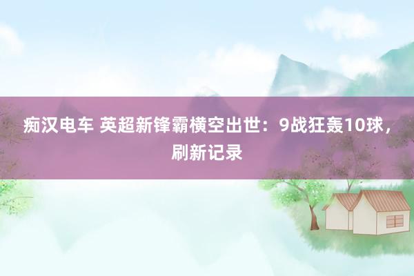 痴汉电车 英超新锋霸横空出世：9战狂轰10球，刷新记录