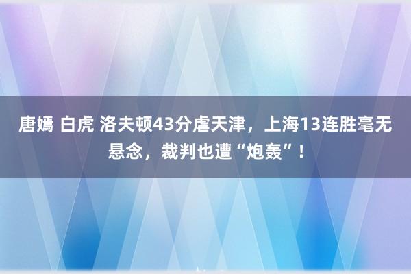 唐嫣 白虎 洛夫顿43分虐天津，上海13连胜毫无悬念，裁判也遭“炮轰”！