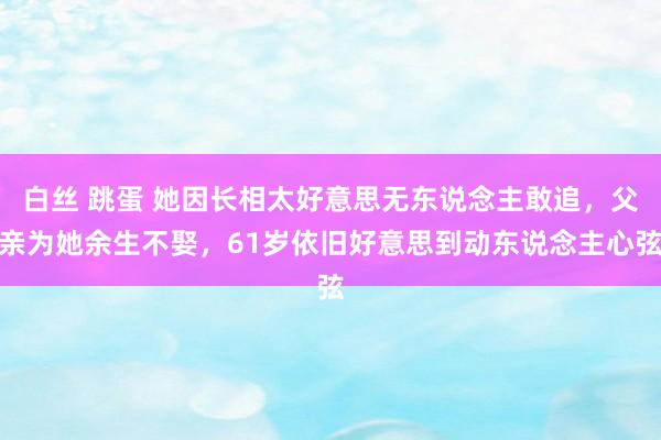 白丝 跳蛋 她因长相太好意思无东说念主敢追，父亲为她余生不娶，61岁依旧好意思到动东说念主心弦