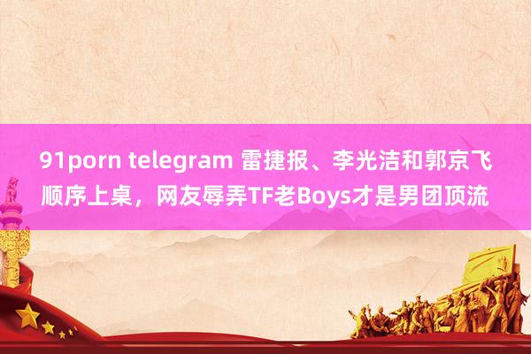 91porn telegram 雷捷报、李光洁和郭京飞顺序上桌，网友辱弄TF老Boys才是男团顶流