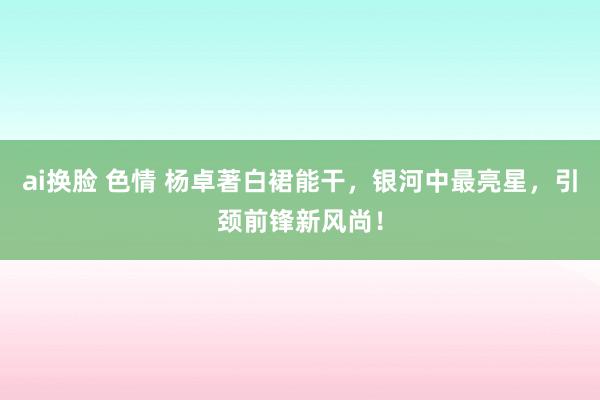 ai换脸 色情 杨卓著白裙能干，银河中最亮星，引颈前锋新风尚！