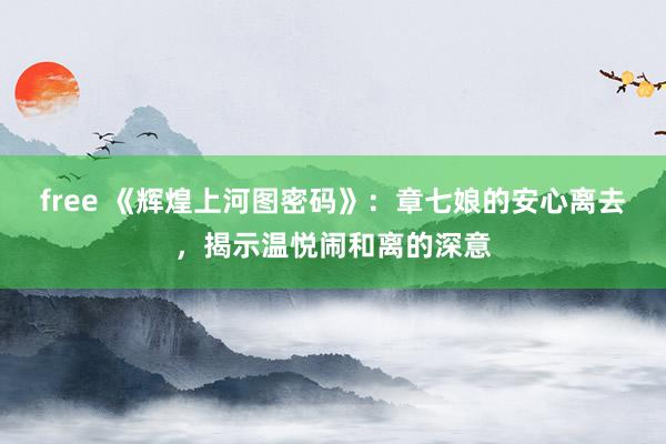 free 《辉煌上河图密码》：章七娘的安心离去，揭示温悦闹和离的深意