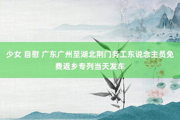 少女 自慰 广东广州至湖北荆门务工东说念主员免费返乡专列当天发车