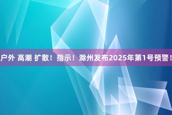 户外 高潮 扩散！指示！滁州发布2025年第1号预警！