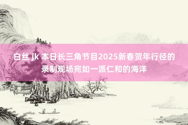 白丝 jk 本日长三角节目2025新春贺年行径的录制现场宛如一派仁和的海洋