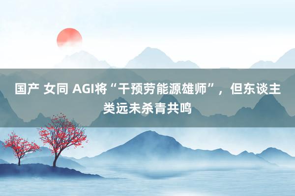 国产 女同 AGI将“干预劳能源雄师”，但东谈主类远未杀青共鸣