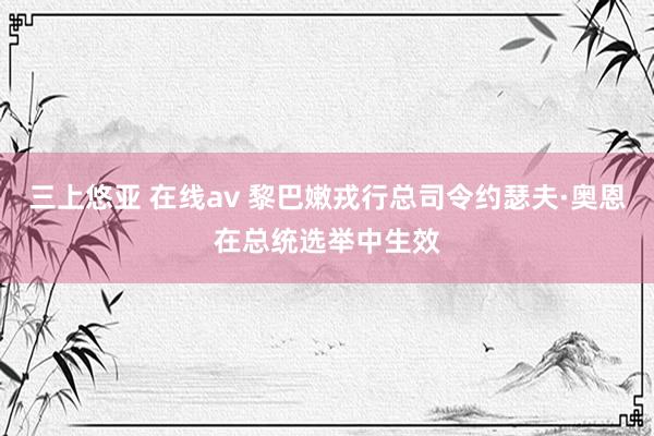 三上悠亚 在线av 黎巴嫩戎行总司令约瑟夫·奥恩在总统选举中生效