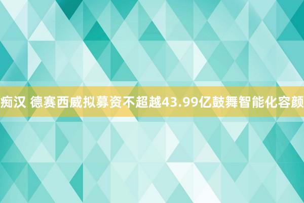 痴汉 德赛西威拟募资不超越43.99亿鼓舞智能化容颜