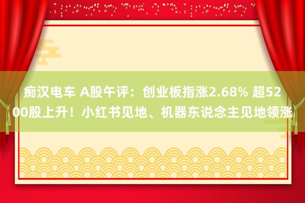 痴汉电车 A股午评：创业板指涨2.68% 超5200股上升！小红书见地、机器东说念主见地领涨