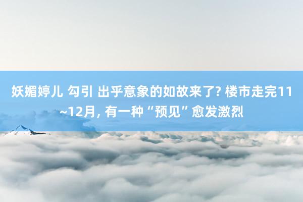 妖媚婷儿 勾引 出乎意象的如故来了? 楼市走完11~12月， 有一种“预见”愈发激烈