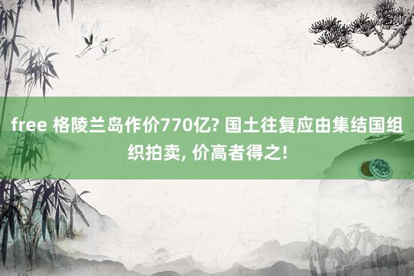 free 格陵兰岛作价770亿? 国土往复应由集结国组织拍卖， 价高者得之!