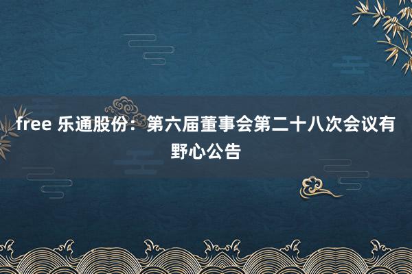 free 乐通股份：第六届董事会第二十八次会议有野心公告