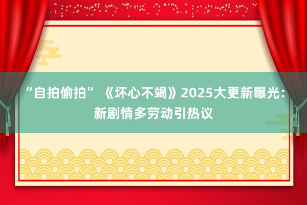 “自拍偷拍” 《坏心不竭》2025大更新曝光：新剧情多劳动引热议