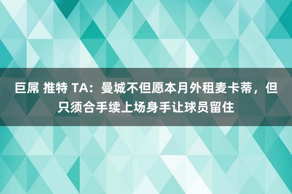 巨屌 推特 TA：曼城不但愿本月外租麦卡蒂，但只须合手续上场身手让球员留住