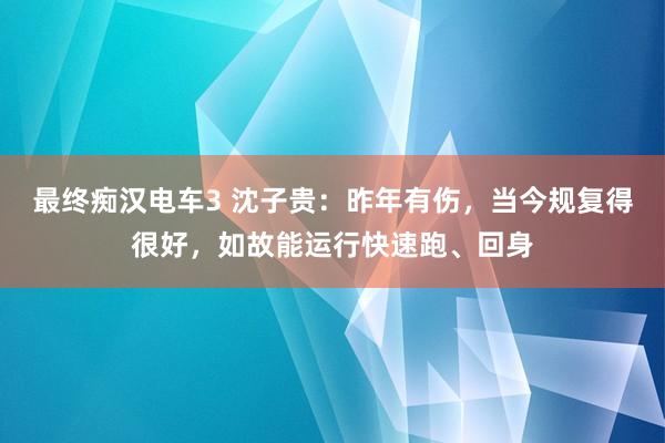 最终痴汉电车3 沈子贵：昨年有伤，当今规复得很好，如故能运行快速跑、回身