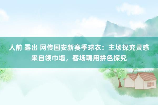 人前 露出 网传国安新赛季球衣：主场探究灵感来自领巾墙，客场聘用拼色探究