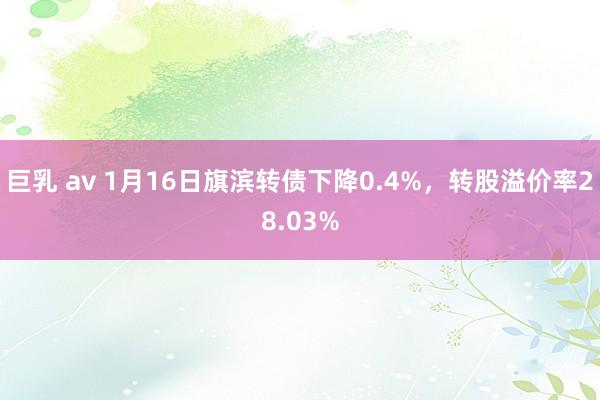 巨乳 av 1月16日旗滨转债下降0.4%，转股溢价率28.03%