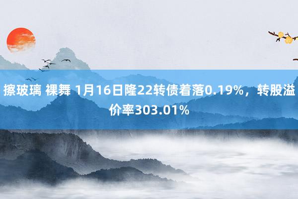 擦玻璃 裸舞 1月16日隆22转债着落0.19%，转股溢价率303.01%