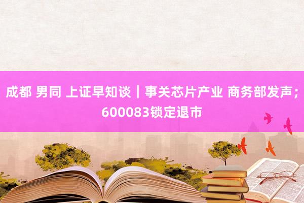 成都 男同 上证早知谈｜事关芯片产业 商务部发声；600083锁定退市