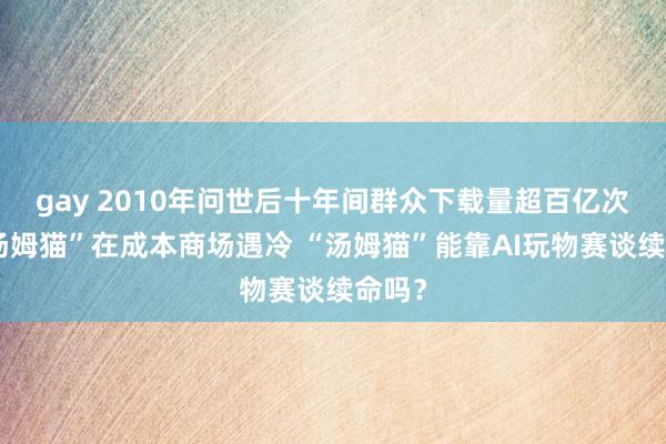 gay 2010年问世后十年间群众下载量超百亿次的“汤姆猫”在成本商场遇冷 “汤姆猫”能靠AI玩物赛谈续命吗？