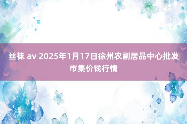 丝袜 av 2025年1月17日徐州农副居品中心批发市集价钱行情