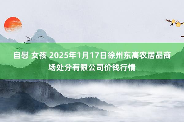 自慰 女孩 2025年1月17日徐州东高农居品商场处分有限公司价钱行情