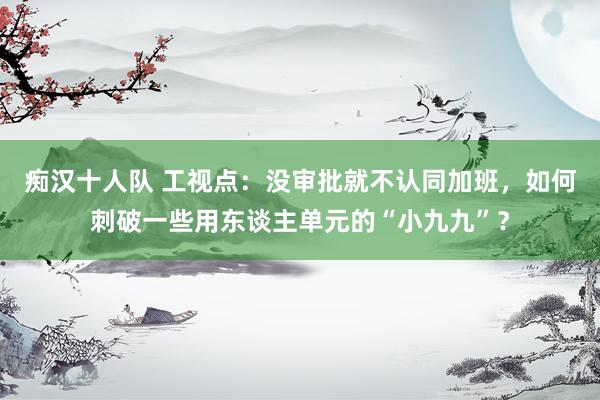 痴汉十人队 工视点：没审批就不认同加班，如何刺破一些用东谈主单元的“小九九”？