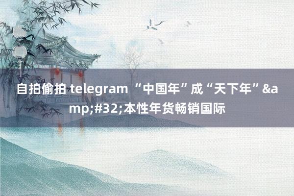 自拍偷拍 telegram “中国年”成“天下年”&#32;本性年货畅销国际