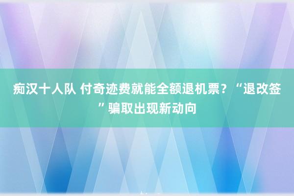 痴汉十人队 付奇迹费就能全额退机票？“退改签”骗取出现新动向