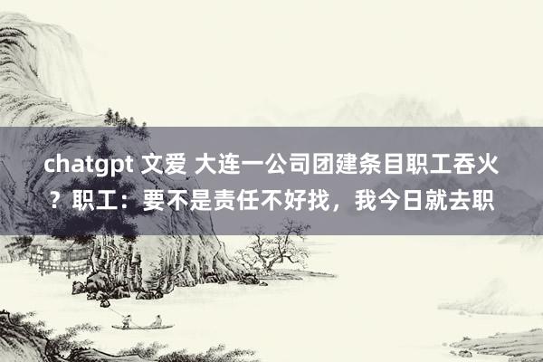 chatgpt 文爱 大连一公司团建条目职工吞火？职工：要不是责任不好找，我今日就去职