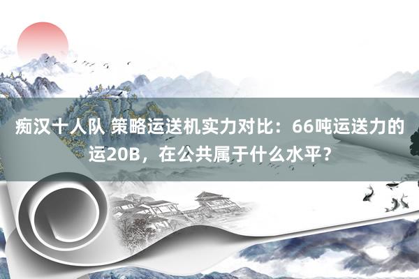 痴汉十人队 策略运送机实力对比：66吨运送力的运20B，在公共属于什么水平？