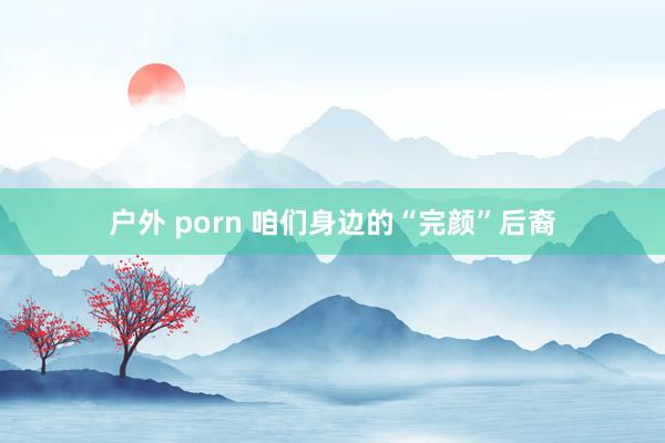 户外 porn 咱们身边的“完颜”后裔