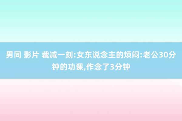 男同 影片 裁减一刻:女东说念主的烦闷:老公30分钟的功课，作念了3分钟