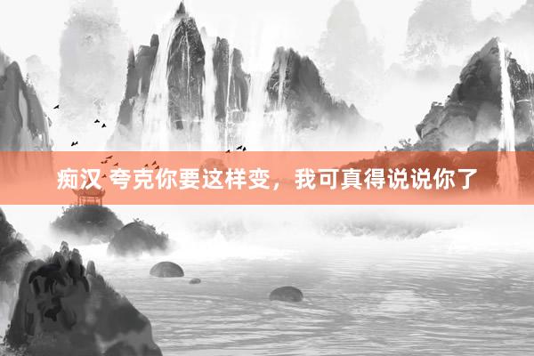 痴汉 夸克你要这样变，我可真得说说你了