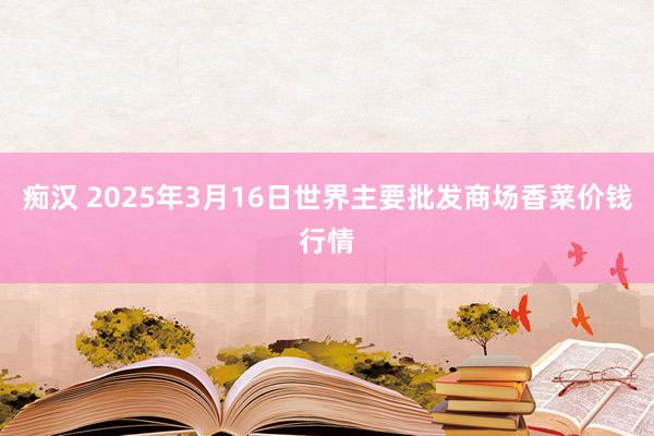 痴汉 2025年3月16日世界主要批发商场香菜价钱行情